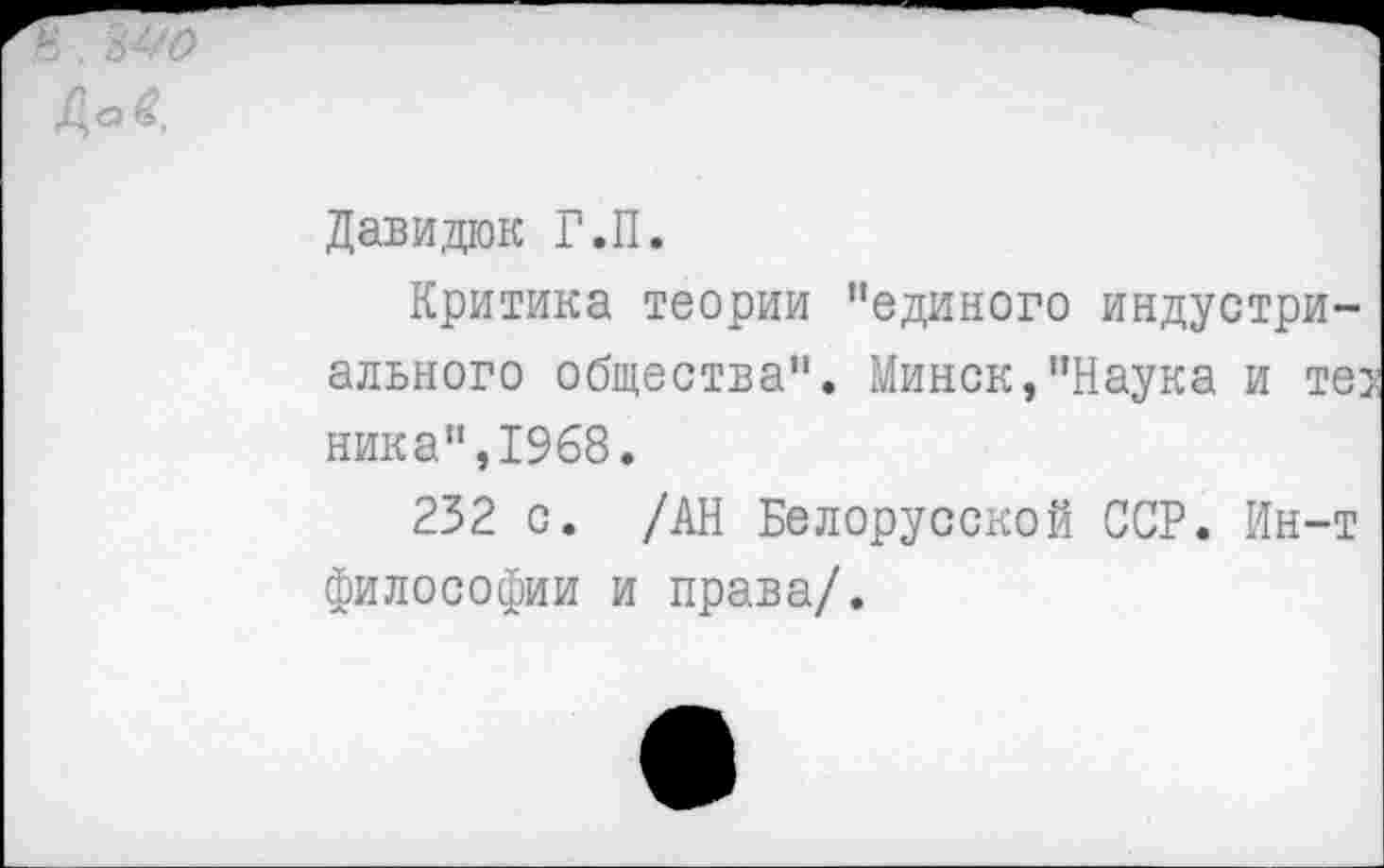 ﻿Давидюк Г.П.
Критика теории ’’единого индустриального общества". Минск,’’Наука и тег ника",1968.
232 с. /АН Белорусской ССР. Ин-т философии и права/.